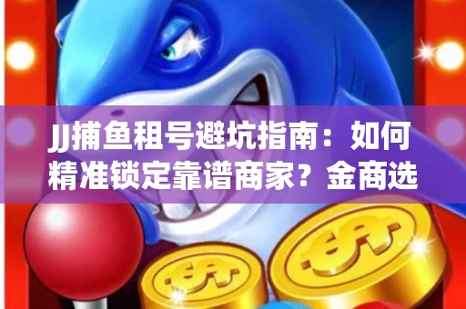 JJ捕鱼租号避坑指南：如何精准锁定靠谱商家？金商选择必备技巧全公开